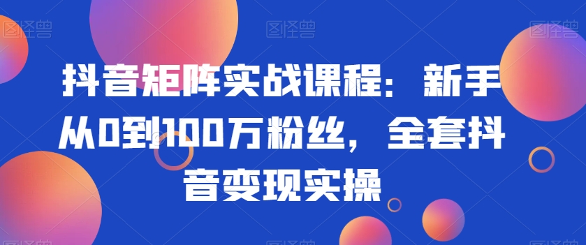 抖音矩阵实战课程:新手从0到100万粉丝,全套抖音变现实操-知一资源网