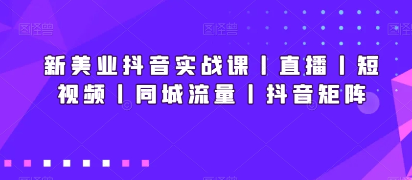 新美业抖音实战课丨直播丨短视频丨同城流量丨抖音矩阵-知一资源网