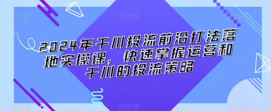 2024年千川投流前沿打法落地实操课,快速掌握运营和千川的投流策略-知一资源网