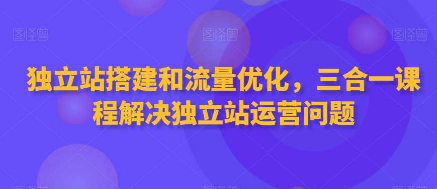 独立站搭建和流量优化，三合一课程解决独立站运营问题-知一资源网