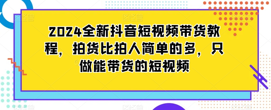 2024全新抖音短视频带货教程,拍货比拍人简单的多,只做能带货的短视频-知一资源网