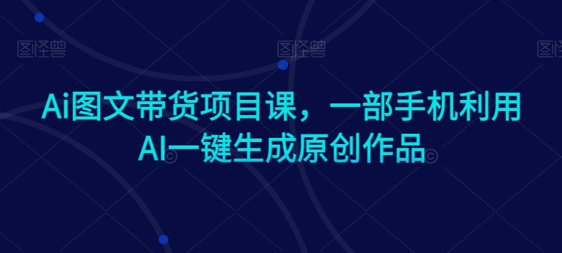 Ai图文带货项目课,一部手机利用AI一键生成原创作品-知一资源网