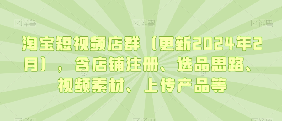 淘宝短视频店群(更新2024年2月),含店铺注册、选品思路、视频素材、上传产品等-知一资源网