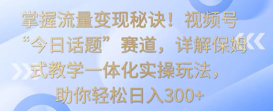 掌握流量变现秘诀!视频号“今日话题”赛道,详解保姆式教学一体化实操玩法,助你轻松日入300+【揭秘】-知一资源网