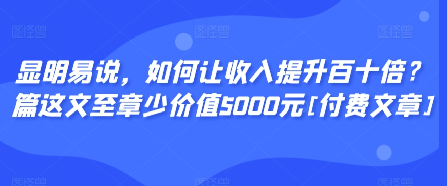 显明易说，如何让收入提升百十倍？‮篇这‬文‮至章‬少价值5000元[付费文章]-知一资源网