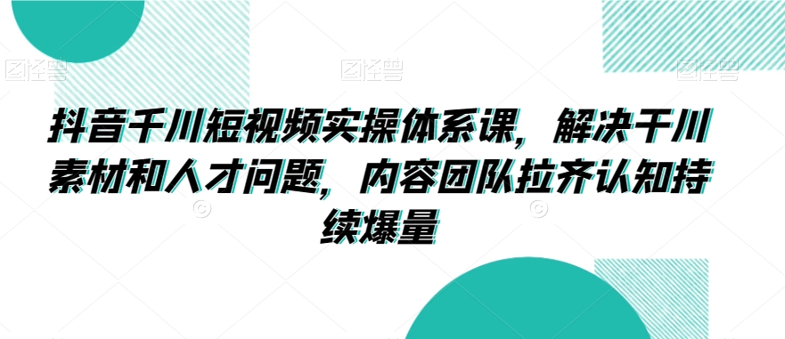 抖音千川短视频实操体系课,解决干川素材和人才问题,内容团队拉齐认知持续爆量-知一资源网