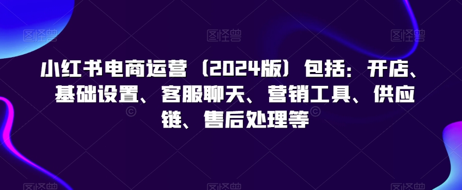 小红书电商运营(2024版)包括:开店、基础设置、客服聊天、营销工具、供应链、售后处理等-知一资源网
