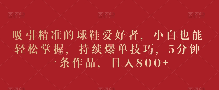 吸引精准的球鞋爱好者,小白也能轻松掌握,持续爆单技巧,5分钟一条作品,日入800+【揭秘】-知一资源网