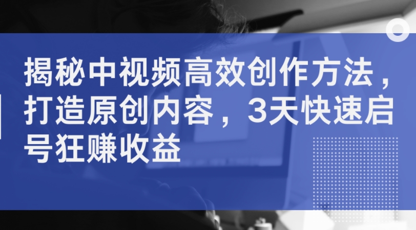 揭秘中视频高效创作方法,打造原创内容,3天快速启号狂赚收益