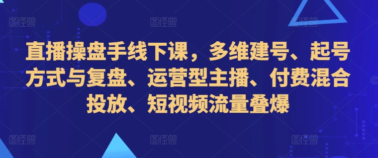 直播操盘手线下课，多维建号、起号方式与复盘、运营型主播、付费混合投放、短视频流量叠爆-知一资源网