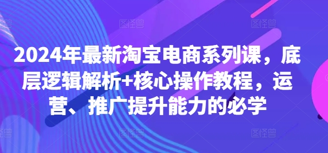 2024年最新淘宝电商系列课，底层逻辑解析+核心操作教程，运营、推广提升能力的必学-知一资源网