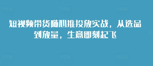 短视频带货随心推投放实战，从选品到放量，生意即刻起飞-知一资源网