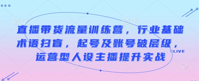 直播带货流量训练营，行业基础术语扫盲，起号及账号破层级，运营型人设主播提升实战-知一资源网