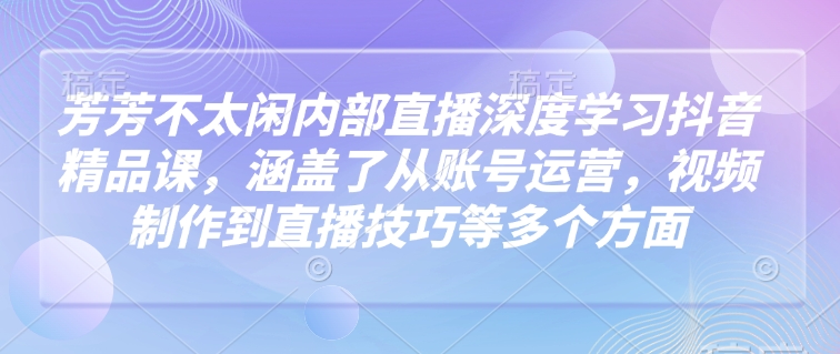 芳芳不太闲内部直播深度学习抖音精品课，涵盖了从账号运营，视频制作到直播技巧等多个方面-知一资源网