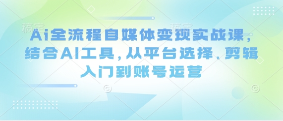 Ai全流程自媒体变现实战课，结合AI工具，从平台选择、剪辑入门到账号运营-知一资源网