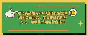 老马实战起号2023直播间全套精细化实战运营,学会正确的起号方式,精细化长期运营直播间-知一资源网