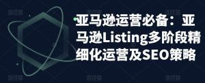 亚马逊运营必备:亚马逊Listing多阶段精细化运营及SEO策略-知一资源网