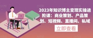 2023年知识博主变现实操进阶课:商业策划、产品策划、短视频、直播间、私域-知一资源网