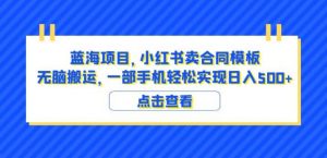 蓝海项目小红书卖合同模板无脑搬运一部手机日入500+(教程+4000份模板)【揭秘】-知一资源网