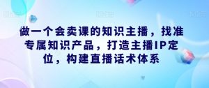 做一个会卖课的知识主播,找准专属知识产品,打造主播IP定位,构建直播话术体系-知一资源网