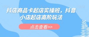 抖店商品卡起店实操班，抖音小店起店高阶玩法-知一资源网