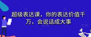 超级表达课,你的表达价值千万,会说话成大事-知一资源网