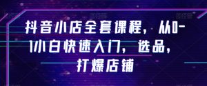 抖音小店全套课程,从0-1小白快速入门,选品,打爆店铺-知一资源网