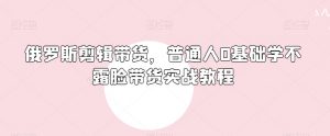 俄罗斯产品剪辑带货,普通人0基础学不露脸带货实战教程-知一资源网