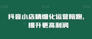 抖音小店精细化运营陪跑,提升更高利润-知一资源网