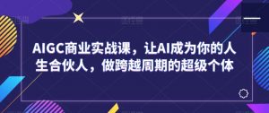 AIGC商业实战课,让AI成为你的人生合伙人,做跨越周期的超级个体-知一资源网
