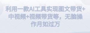 利用一款AI工具实现图文带货+中视频+视频带货等,无脑操作月如过万【揭秘】-知一资源网
