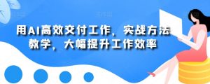 用AI高效交付工作,实战方法教学,大幅提升工作效率-知一资源网