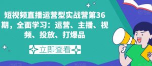 短视频直播运营型实战营第36期,全面学习:运营、主播、视频、投放、打爆品-知一资源网