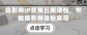 摄影师IP营第五期课程,帮助摄影师涨粉变现-知一资源网