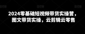 2024零基础短视频带货实操营,图文带货实操,云剪辑云零售-知一资源网