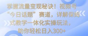 掌握流量变现秘诀!视频号“今日话题”赛道,详解保姆式教学一体化实操玩法,助你轻松日入300+【揭秘】-知一资源网