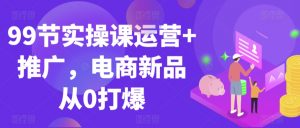 99节实操课运营+推广,电商新品从0打爆-知一资源网