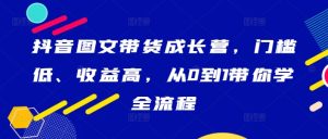 抖音图文带货成长营,门槛低、收益高,从0到1带你学全流程-知一资源网