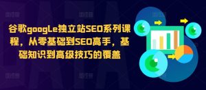 谷歌google独立站SEO系列课程,从零基础到SEO高手,基础知识到高级技巧的覆盖-知一资源网