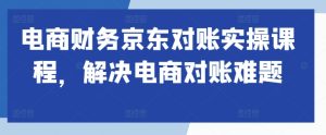 电商财务京东对账实操课程,解决电商对账难题-知一资源网