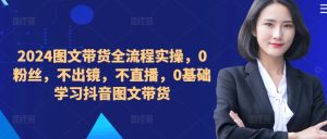 2024图文带货全流程实操,0粉丝,不出镜,不直播,0基础学习抖音图文带货-知一资源网