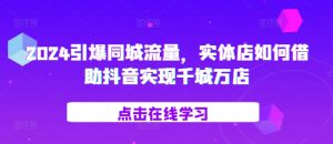 2024引爆同城流量,实体店如何借助抖音实现千城万店-知一资源网