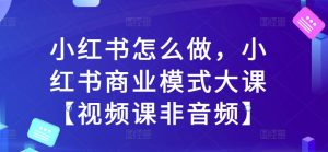 小红书怎么做,小红书商业模式大课【视频课非音频】-知一资源网