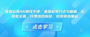 直播运营46期线下课:直播起号方式与复盘、运营型主播、付费混合投放、短视频流量叠-知一资源网