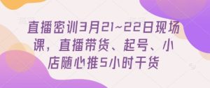 直播密训3月21~22日现场课,直播带货、起号、小店随心推5小时干货-知一资源网