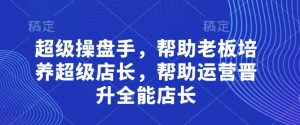 超级操盘手，​帮助老板培养超级店长，帮助运营晋升全能店长-知一资源网