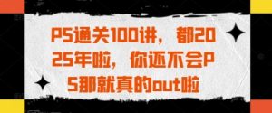PS通关100讲,都2025年啦,你还不会PS那就真的out啦-知一资源网