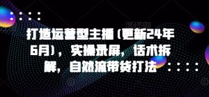 打造运营型主播(更新25年5月),实操录屏,话术拆解,自然流带货打法-知一资源网