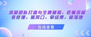 流量团队打造与生意破局,老板流量必修课,抓风口,拿结果,能落地-知一资源网