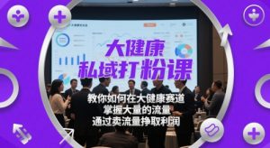 大健康私域打粉课,教你如何在大健康赛道,掌握大量的流量,通过卖流量挣取利润-知一资源网